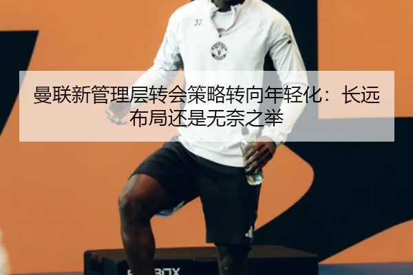 曼联新管理层转会策略转向年轻化：长远布局还是无奈之举